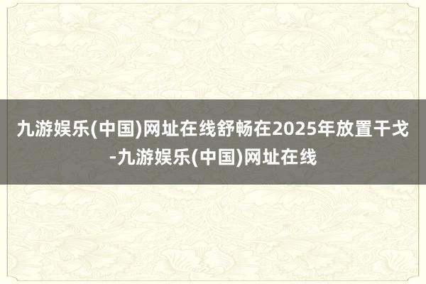 九游娱乐(中国)网址在线舒畅在2025年放置干戈-九游娱乐(中国)网址在线