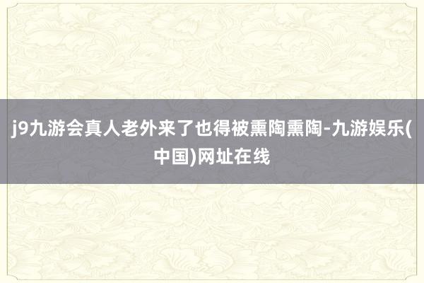 j9九游会真人老外来了也得被熏陶熏陶-九游娱乐(中国)网址在线