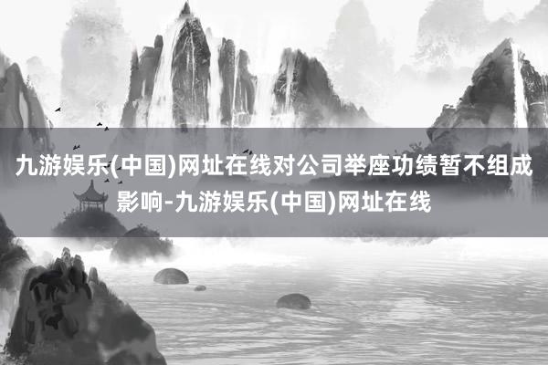 九游娱乐(中国)网址在线对公司举座功绩暂不组成影响-九游娱乐(中国)网址在线