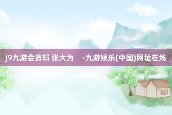 j9九游会剪辑 张大为    -九游娱乐(中国)网址在线
