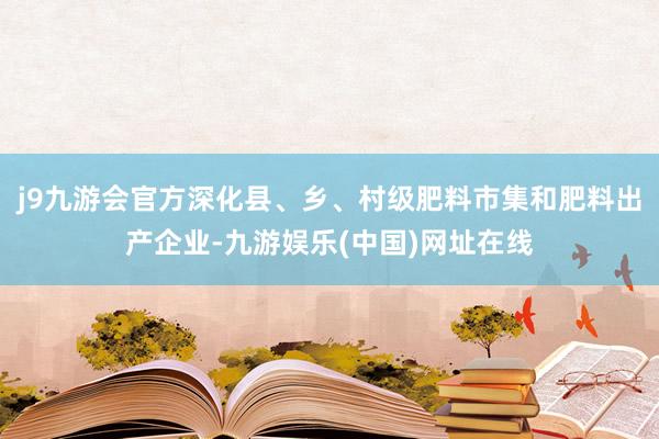 j9九游会官方深化县、乡、村级肥料市集和肥料出产企业-九游娱乐(中国)网址在线
